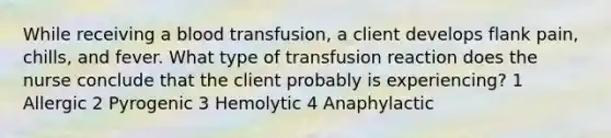 While receiving a blood transfusion, a client develops flank pain, chills, and fever. What type of transfusion reaction does the nurse conclude that the client probably is experiencing? 1 Allergic 2 Pyrogenic 3 Hemolytic 4 Anaphylactic