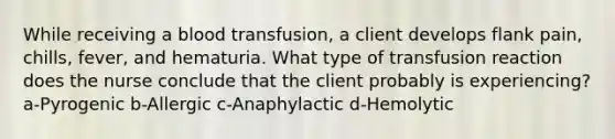 While receiving a blood transfusion, a client develops flank pain, chills, fever, and hematuria. What type of transfusion reaction does the nurse conclude that the client probably is experiencing? a-Pyrogenic b-Allergic c-Anaphylactic d-Hemolytic