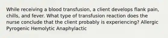 While receiving a blood transfusion, a client develops flank pain, chills, and fever. What type of transfusion reaction does the nurse conclude that the client probably is experiencing? Allergic Pyrogenic Hemolytic Anaphylactic