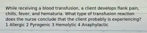 While receiving a blood transfusion, a client develops flank pain, chills, fever, and hematuria. What type of transfusion reaction does the nurse conclude that the client probably is experiencing? 1 Allergic 2 Pyrogenic 3 Hemolytic 4 Anaphylactic