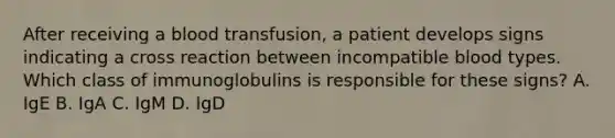 After receiving a blood transfusion, a patient develops signs indicating a cross reaction between incompatible blood types. Which class of immunoglobulins is responsible for these signs? A. IgE B. IgA C. IgM D. IgD