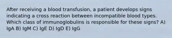 After receiving a blood transfusion, a patient develops signs indicating a cross reaction between incompatible blood types. Which class of immunoglobulins is responsible for these signs? A) IgA B) IgM C) IgE D) IgD E) IgG