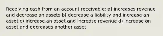 Receiving cash from an account receivable: a) increases revenue and decrease an assets b) decrease a liability and increase an asset c) increase an asset and increase revenue d) increase on asset and decreases another asset