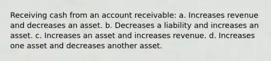 Receiving cash from an account receivable: a. Increases revenue and decreases an asset. b. Decreases a liability and increases an asset. c. Increases an asset and increases revenue. d. Increases one asset and decreases another asset.