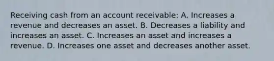 Receiving cash from an account receivable: A. Increases a revenue and decreases an asset. B. Decreases a liability and increases an asset. C. Increases an asset and increases a revenue. D. Increases one asset and decreases another asset.