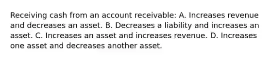 Receiving cash from an account receivable: A. Increases revenue and decreases an asset. B. Decreases a liability and increases an asset. C. Increases an asset and increases revenue. D. Increases one asset and decreases another asset.