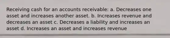 Receiving cash for an accounts receivable: a. Decreases one asset and increases another asset. b. Increases revenue and decreases an asset c. Decreases a liability and increases an asset d. Increases an asset and increases revenue