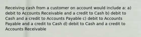 Receiving cash from a customer on account would include a: a) debit to Accounts Receivable and a credit to Cash b) debit to Cash and a credit to Accounts Payable c) debit to Accounts Payable and a credit to Cash d) debit to Cash and a credit to Accounts Receivable