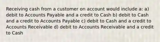 Receiving cash from a customer on account would include a: a) debit to <a href='https://www.questionai.com/knowledge/kWc3IVgYEK-accounts-payable' class='anchor-knowledge'>accounts payable</a> and a credit to Cash b) debit to Cash and a credit to Accounts Payable c) debit to Cash and a credit to Accounts Receivable d) debit to Accounts Receivable and a credit to Cash