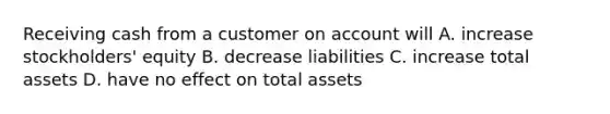 Receiving cash from a customer on account will A. increase stockholders' equity B. decrease liabilities C. increase total assets D. have no effect on total assets