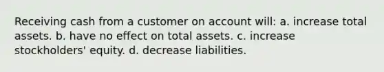 Receiving cash from a customer on account will: a. increase total assets. b. have no effect on total assets. c. increase stockholders' equity. d. decrease liabilities.