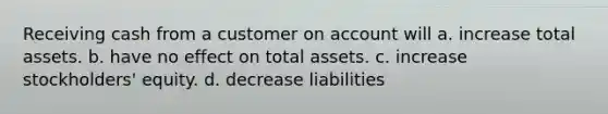 Receiving cash from a customer on account will a. increase total assets. b. have no effect on total assets. c. increase stockholders' equity. d. decrease liabilities