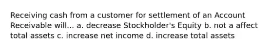 Receiving cash from a customer for settlement of an Account Receivable will... a. decrease Stockholder's Equity b. not a affect total assets c. increase net income d. increase total assets