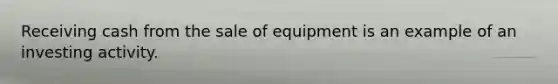 Receiving cash from the sale of equipment is an example of an investing activity.