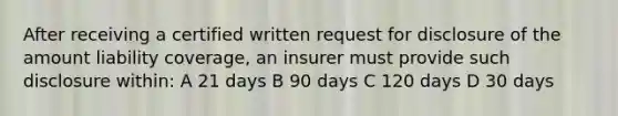 After receiving a certified written request for disclosure of the amount liability coverage, an insurer must provide such disclosure within: A 21 days B 90 days C 120 days D 30 days