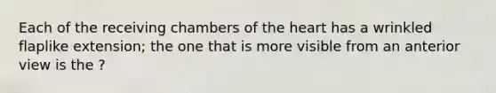 Each of the receiving chambers of <a href='https://www.questionai.com/knowledge/kya8ocqc6o-the-heart' class='anchor-knowledge'>the heart</a> has a wrinkled flaplike extension; the one that is more visible from an anterior view is the ?