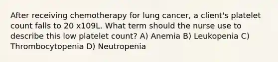 After receiving chemotherapy for lung cancer, a client's platelet count falls to 20 x109L. What term should the nurse use to describe this low platelet count? A) Anemia B) Leukopenia C) Thrombocytopenia D) Neutropenia