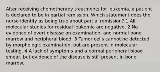 After receiving chemotherapy treatments for leukemia, a patient is declared to be in partial remission. Which statement does the nurse identify as being true about partial remission? 1 All molecular studies for residual leukemia are negative. 2 No evidence of overt disease on examination, and normal bone marrow and peripheral blood. 3 Tumor cells cannot be detected by morphologic examination, but are present in molecular testing. 4 A lack of symptoms and a normal peripheral blood smear, but evidence of the disease is still present in bone marrow.