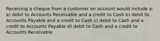 Receiving a cheque from a customer on account would include a: a) debit to Accounts Receivable and a credit to Cash b) debit to Accounts Payable and a credit to Cash c) debit to Cash and a credit to Accounts Payable d) debit to Cash and a credit to Accounts Receivable