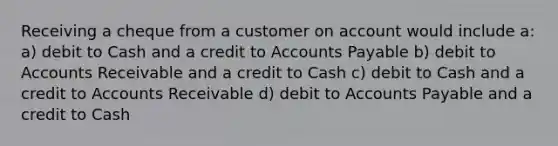 Receiving a cheque from a customer on account would include a: a) debit to Cash and a credit to Accounts Payable b) debit to Accounts Receivable and a credit to Cash c) debit to Cash and a credit to Accounts Receivable d) debit to Accounts Payable and a credit to Cash