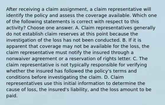 After receiving a claim assignment, a claim representative will identify the policy and assess the coverage available. Which one of the following statements is correct with respect to this activity? Choose one answer. A. Claim representatives generally do not establish claim reserves at this point because the investigation of the loss has not been conducted. B. If it is apparent that coverage may not be available for the loss, the claim representative must notify the insured through a nonwaiver agreement or a reservation of rights letter. C. The claim representative is not typically responsible for verifying whether the insured has followed the policy's terms and conditions before investigating the claim. D. Claim representatives use this initial information to determine the cause of loss, the insured's liability, and the loss amount to be paid.