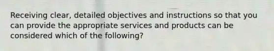 Receiving clear, detailed objectives and instructions so that you can provide the appropriate services and products can be considered which of the following?