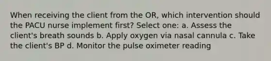 When receiving the client from the OR, which intervention should the PACU nurse implement first? Select one: a. Assess the client's breath sounds b. Apply oxygen via nasal cannula c. Take the client's BP d. Monitor the pulse oximeter reading