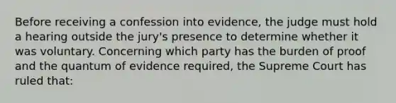 Before receiving a confession into evidence, the judge must hold a hearing outside the jury's presence to determine whether it was voluntary. Concerning which party has the burden of proof and the quantum of evidence required, the Supreme Court has ruled that: