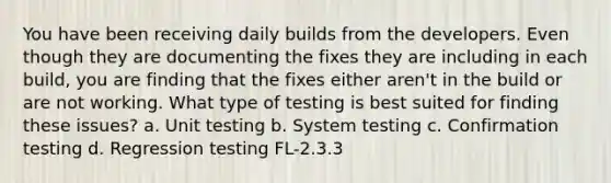 You have been receiving daily builds from the developers. Even though they are documenting the fixes they are including in each build, you are finding that the fixes either aren't in the build or are not working. What type of testing is best suited for finding these issues? a. Unit testing b. System testing c. Confirmation testing d. Regression testing FL-2.3.3