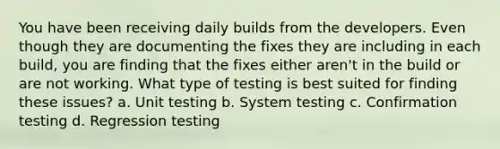 You have been receiving daily builds from the developers. Even though they are documenting the fixes they are including in each build, you are finding that the fixes either aren't in the build or are not working. What type of testing is best suited for finding these issues? a. Unit testing b. System testing c. Confirmation testing d. Regression testing