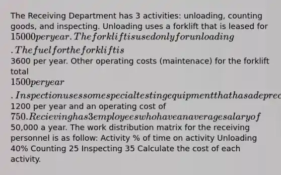 The Receiving Department has 3 activities: unloading, counting goods, and inspecting. Unloading uses a forklift that is leased for 15000 per year. The forklift is used only for unloading. The fuel for the forklift is3600 per year. Other operating costs (maintenace) for the forklift total 1500 per year. Inspection uses some special testing equipment that has a depreciation of1200 per year and an operating cost of 750. Recieving has 3 employees who have an average salary of50,000 a year. The work distribution matrix for the receiving personnel is as follow: Activity % of time on activity Unloading 40% Counting 25 Inspecting 35 Calculate the cost of each activity.