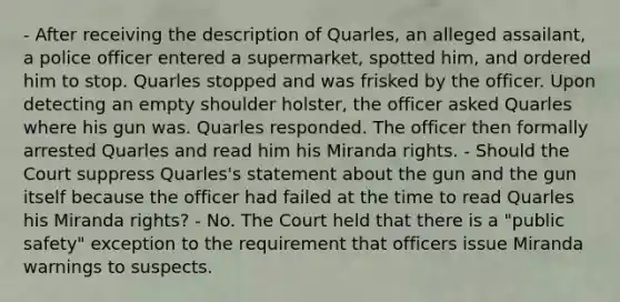 - After receiving the description of Quarles, an alleged assailant, a police officer entered a supermarket, spotted him, and ordered him to stop. Quarles stopped and was frisked by the officer. Upon detecting an empty shoulder holster, the officer asked Quarles where his gun was. Quarles responded. The officer then formally arrested Quarles and read him his Miranda rights. - Should the Court suppress Quarles's statement about the gun and the gun itself because the officer had failed at the time to read Quarles his Miranda rights? - No. The Court held that there is a "public safety" exception to the requirement that officers issue Miranda warnings to suspects.