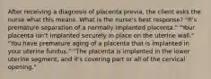 After receiving a diagnosis of placenta previa, the client asks the nurse what this means. What is the nurse's best response? "It's premature separation of a normally implanted placenta." "Your placenta isn't implanted securely in place on the uterine wall." "You have premature aging of a placenta that is implanted in your uterine fundus." "The placenta is implanted in the lower uterine segment, and it's covering part or all of the cervical opening."