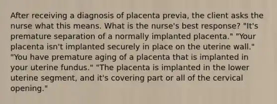 After receiving a diagnosis of placenta previa, the client asks the nurse what this means. What is the nurse's best response? "It's premature separation of a normally implanted placenta." "Your placenta isn't implanted securely in place on the uterine wall." "You have premature aging of a placenta that is implanted in your uterine fundus." "The placenta is implanted in the lower uterine segment, and it's covering part or all of the cervical opening."