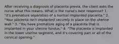 After receiving a diagnosis of placenta previa, the client asks the nurse what this means. What is the nurse's best response? 1. "it's premature separation of a normal implanted placenta." 2. "Your placenta isn't implanted securely in place on the uterine wall." 3. "You have premature aging of a placenta that is implanted in your uterine fundus." 4. "The placenta is implanted in the lower uterine segment, and it's covering part or all of the cervical opening."