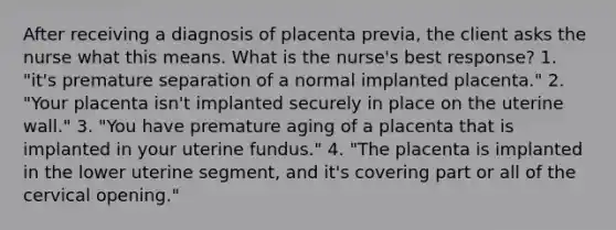 After receiving a diagnosis of placenta previa, the client asks the nurse what this means. What is the nurse's best response? 1. "it's premature separation of a normal implanted placenta." 2. "Your placenta isn't implanted securely in place on the uterine wall." 3. "You have premature aging of a placenta that is implanted in your uterine fundus." 4. "The placenta is implanted in the lower uterine segment, and it's covering part or all of the cervical opening."