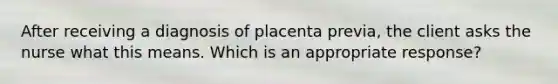 After receiving a diagnosis of placenta previa, the client asks the nurse what this means. Which is an appropriate response?