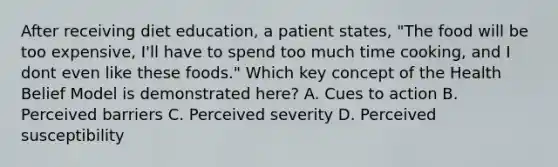 After receiving diet education, a patient states, "The food will be too expensive, I'll have to spend too much time cooking, and I dont even like these foods." Which key concept of the Health Belief Model is demonstrated here? A. Cues to action B. Perceived barriers C. Perceived severity D. Perceived susceptibility