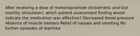 After receiving a dose of metoclopramide (Antiemetic and Gut motility stimulator), which patient assessment finding would indicate the medication was effective? Decreased blood pressure Absence of muscle tremors Relief of nausea and vomiting No further episodes of diarrhea