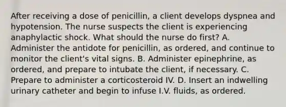 After receiving a dose of penicillin, a client develops dyspnea and hypotension. The nurse suspects the client is experiencing anaphylactic shock. What should the nurse do first? A. Administer the antidote for penicillin, as ordered, and continue to monitor the client's vital signs. B. Administer epinephrine, as ordered, and prepare to intubate the client, if necessary. C. Prepare to administer a corticosteroid IV. D. Insert an indwelling urinary catheter and begin to infuse I.V. fluids, as ordered.