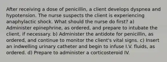 After receiving a dose of penicillin, a client develops dyspnea and hypotension. The nurse suspects the client is experiencing anaphylactic shock. What should the nurse do first? a) Administer epinephrine, as ordered, and prepare to intubate the client, if necessary. b) Administer the antidote for penicillin, as ordered, and continue to monitor the client's vital signs. c) Insert an indwelling urinary catheter and begin to infuse I.V. fluids, as ordered. d) Prepare to administer a corticosteroid IV.