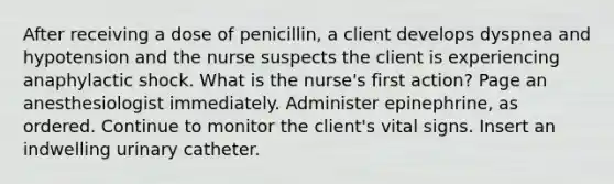 After receiving a dose of penicillin, a client develops dyspnea and hypotension and the nurse suspects the client is experiencing anaphylactic shock. What is the nurse's first action? Page an anesthesiologist immediately. Administer epinephrine, as ordered. Continue to monitor the client's vital signs. Insert an indwelling urinary catheter.