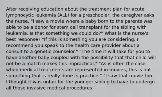 After receiving education about the treatment plan for acute lymphocytic leukemia (ALL) for a preschooler, the caregiver asks the nurse, "I saw a movie where a baby born to the parents was able to be a donor for stem cell transplant for the sibling with leukemia. Is that something we could do?" What is the nurse's best response? "If this is something you are considering, I recommend you speak to the health care provider about a consult to a genetic counselor." "The time it will take for you to have another baby coupled with the possibility that that child will not be a match makes this impractical." "As is often the case when medical treatments are represented in movies, this is not something that is really done in practice." "I saw that movie too. I thought it was unfair for the younger sibling to have to undergo all those invasive medical procedures."