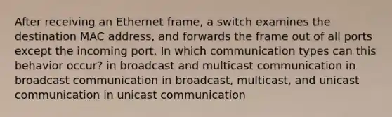 After receiving an Ethernet frame, a switch examines the destination MAC address, and forwards the frame out of all ports except the incoming port. In which communication types can this behavior occur? in broadcast and multicast communication in broadcast communication in broadcast, multicast, and unicast communication in unicast communication