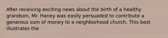 After receiving exciting news about the birth of a healthy grandson, Mr. Haney was easily persuaded to contribute a generous sum of money to a neighborhood church. This best illustrates the