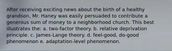 After receiving exciting news about the birth of a healthy grandson, Mr. Haney was easily persuaded to contribute a generous sum of money to a neighborhood church. This best illustrates the: a. two-factor theory. b. relative deprivation principle. c. James-Lange theory. d. feel-good, do-good phenomenon e. adaptation-level phenomenon.