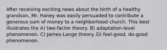 After receiving exciting news about the birth of a healthy grandson, Mr. Haney was easily persuaded to contribute a generous sum of money to a neighborhood church. This best illustrates the A) two-factor theory. B) adaptation-level phenomenon. C) James-Lange theory. D) feel-good, do-good phenomenon.