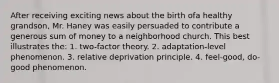 After receiving exciting news about the birth ofa healthy grandson, Mr. Haney was easily persuaded to contribute a generous sum of money to a neighborhood church. This best illustrates the: 1. two-factor theory. 2. adaptation-level phenomenon. 3. relative deprivation principle. 4. feel-good, do-good phenomenon.