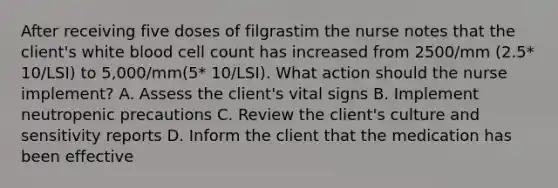 After receiving five doses of filgrastim the nurse notes that the client's white blood cell count has increased from 2500/mm (2.5* 10/LSI) to 5,000/mm(5* 10/LSI). What action should the nurse implement? A. Assess the client's vital signs B. Implement neutropenic precautions C. Review the client's culture and sensitivity reports D. Inform the client that the medication has been effective