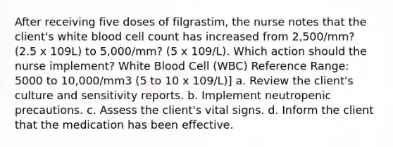 After receiving five doses of filgrastim, the nurse notes that the client's white blood cell count has increased from 2,500/mm? (2.5 x 109L) to 5,000/mm? (5 x 109/L). Which action should the nurse implement? White Blood Cell (WBC) Reference Range: 5000 to 10,000/mm3 (5 to 10 x 109/L)] a. Review the client's culture and sensitivity reports. b. Implement neutropenic precautions. c. Assess the client's vital signs. d. Inform the client that the medication has been effective.